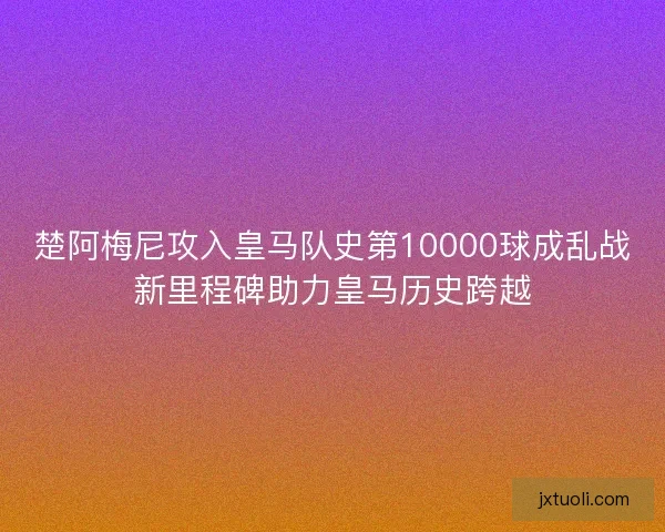 楚阿梅尼攻入皇马队史第10000球成乱战新里程碑助力皇马历史跨越