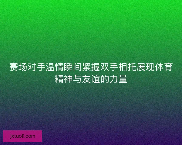 赛场对手温情瞬间紧握双手相托展现体育精神与友谊的力量