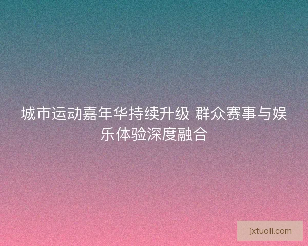 城市运动嘉年华持续升级 群众赛事与娱乐体验深度融合