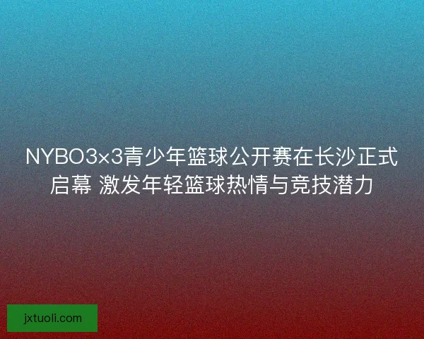 NYBO3×3青少年篮球公开赛在长沙正式启幕 激发年轻篮球热情与竞技潜力