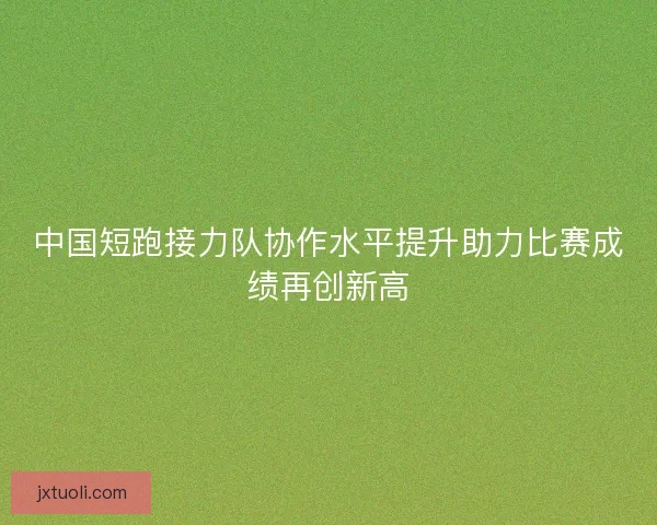 中国短跑接力队协作水平提升助力比赛成绩再创新高
