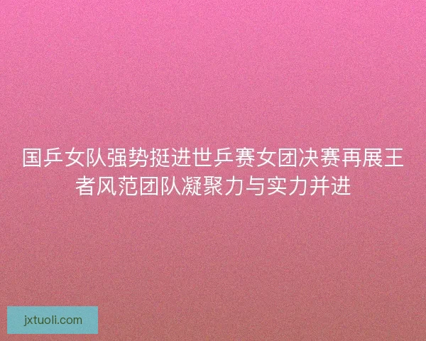 国乒女队强势挺进世乒赛女团决赛再展王者风范团队凝聚力与实力并进