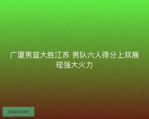广厦男篮大胜江苏 男队六人得分上双展现强大火力